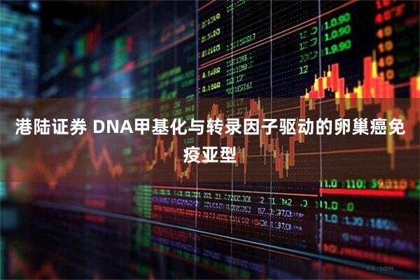 港陆证券 DNA甲基化与转录因子驱动的卵巢癌免疫亚型