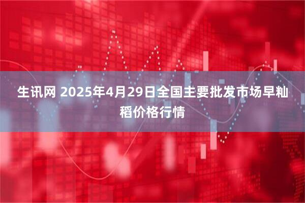 生讯网 2025年4月29日全国主要批发市场早籼稻价格行情