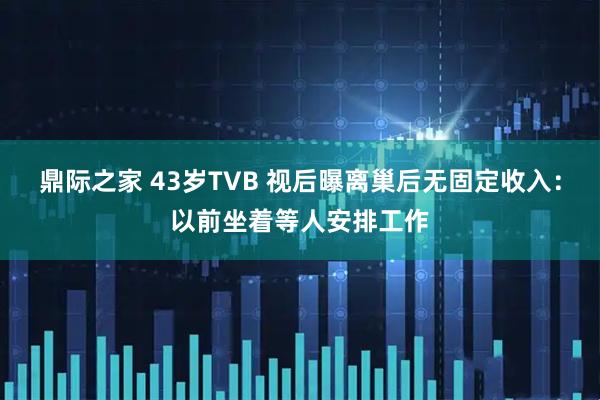 鼎际之家 43岁TVB 视后曝离巢后无固定收入:以前坐着等人安排工作