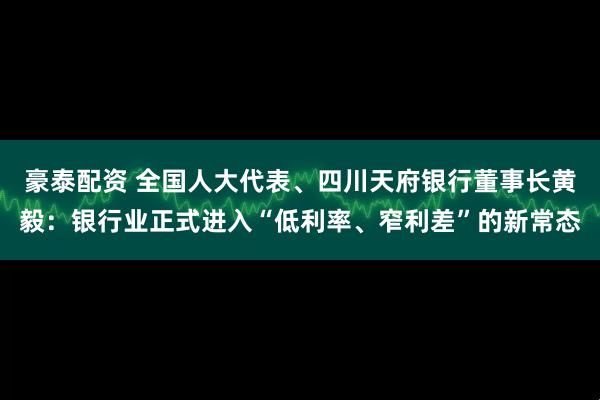 豪泰配资 全国人大代表、四川天府银行董事长黄毅:银行业正式进入“低利率、窄利差”的新常态