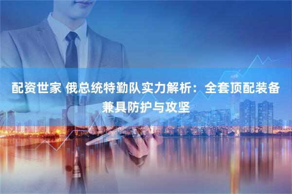 配资世家 俄总统特勤队实力解析：全套顶配装备兼具防护与攻坚