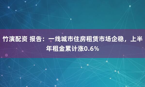 竹演配资 报告：一线城市住房租赁市场企稳，上半年租金累计涨0.6%