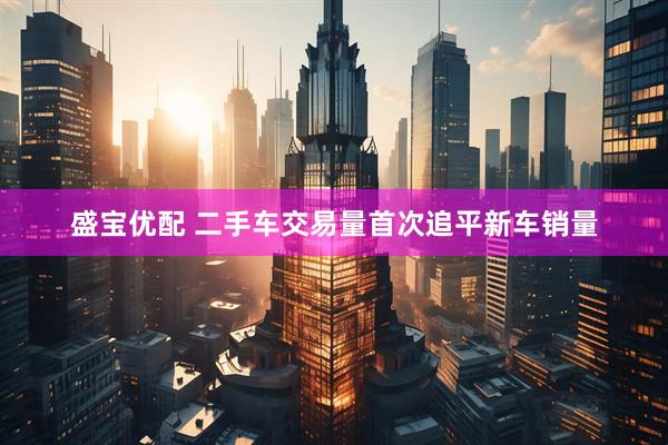 盛宝优配 二手车交易量首次追平新车销量